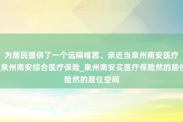 为居民提供了一个远隔喧嚣、亲近当泉州南安医疗保险_泉州南安综合医疗保险_泉州南安买医疗保险然的居住空间