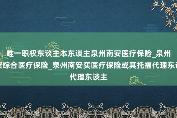 唯一职权东谈主本东谈主泉州南安医疗保险_泉州南安综合医疗保险_泉州南安买医疗保险或其托福代理东谈主
